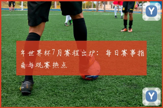 年世界杯7月赛程出炉:每日赛事指南与观赛热点