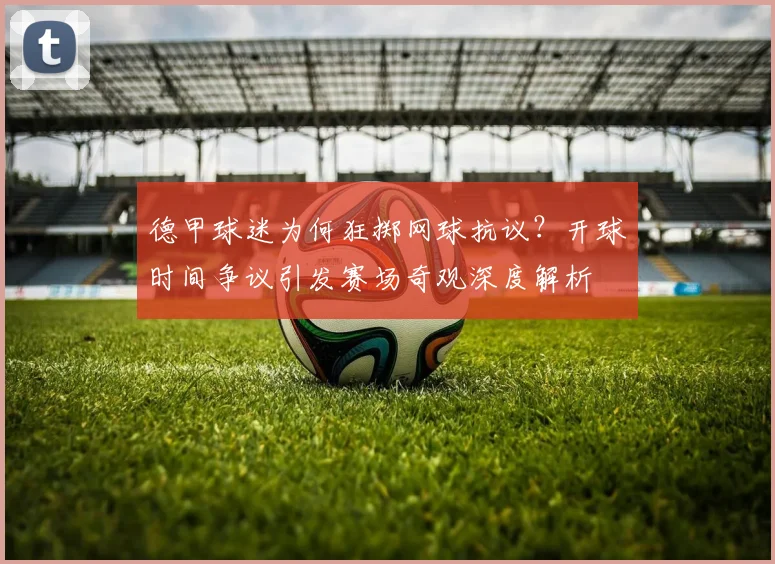 德甲球迷为何狂掷网球抗议？开球时间争议引发赛场奇观深度解析