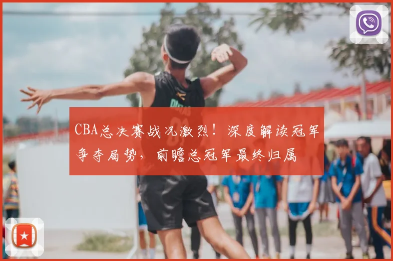CBA总决赛战况激烈！深度解读冠军争夺局势，前瞻总冠军最终归属