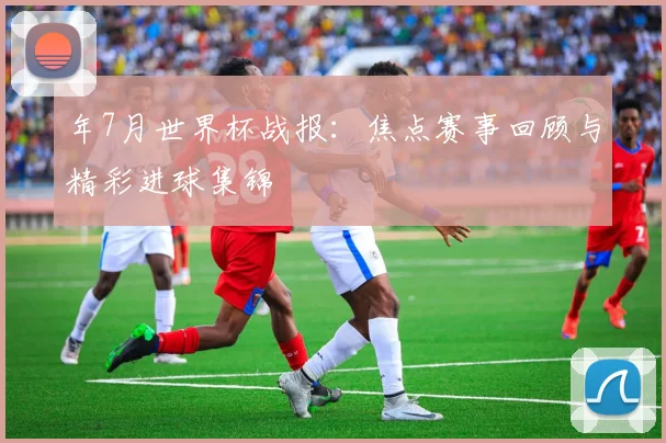 年7月世界杯战报：焦点赛事回顾与精彩进球集锦