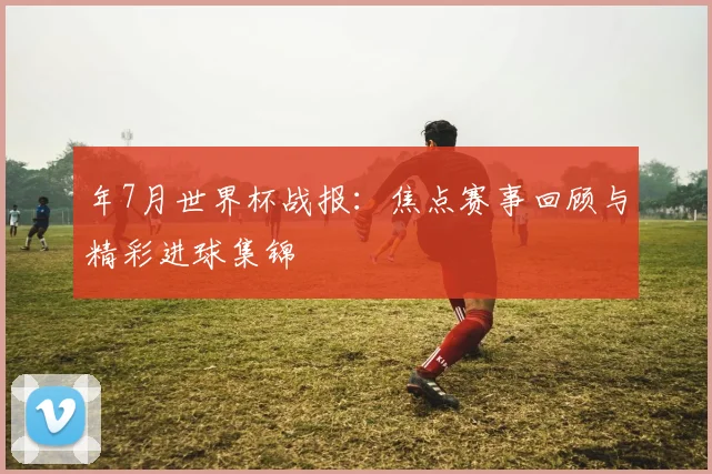 年7月世界杯战报:焦点赛事回顾与精彩进球集锦