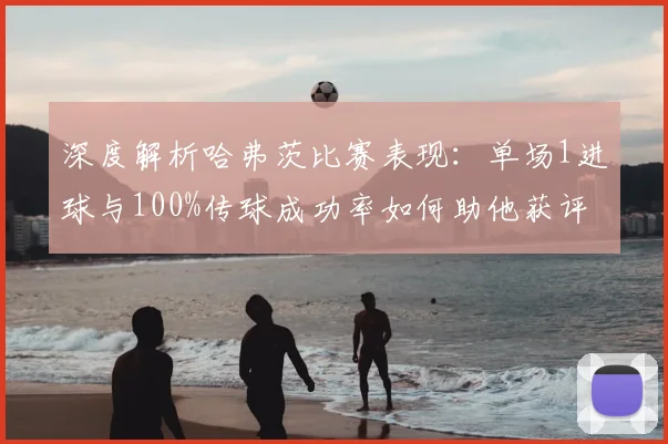 深度解析哈弗茨比赛表现:单场1进球与100%传球成功率如何助他获评8.1高分